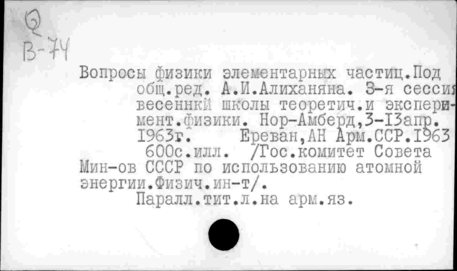 ﻿Вопросы физики элементарных частиц.Под общ.ред. А.И.Алиханяна. 3-я сессш весеннкй школы теоретич.и эксперимент .физики. Нор-Амберд,3-13апр. 1963г:	Ереван,АН Арм.ССР.1%3
600с.илл. /Гос.комитет Совета Мин-ов СССР по использованию атомной энергии.Физич.ин-т/.
Паралл.тит.л.на арм.яз.